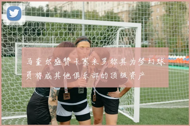 马奎尔盛赞卡塞米罗称其为梦幻球员将成其他俱乐部的顶级资产