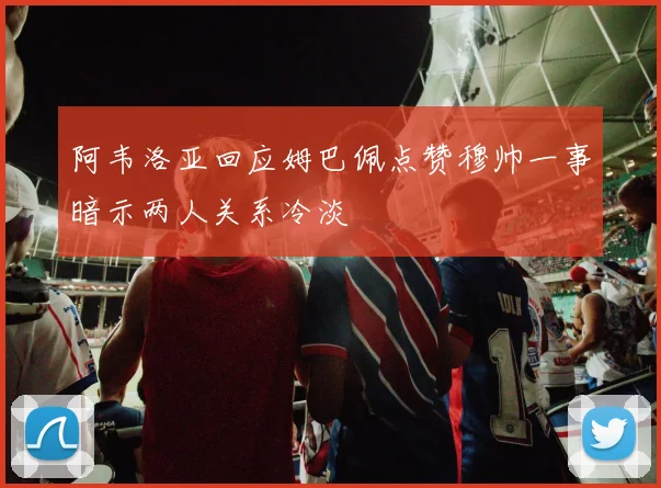 阿韦洛亚回应姆巴佩点赞穆帅一事暗示两人关系冷淡