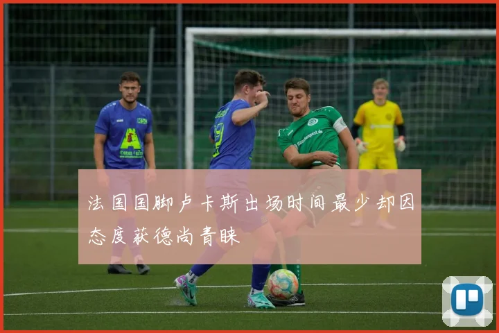 法国国脚卢卡斯出场时间最少却因态度获德尚青睐