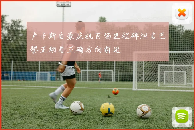 卢卡斯自豪庆祝百场里程碑坦言巴黎正朝着正确方向前进