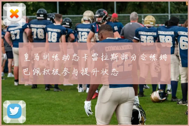 皇马训练动态卡雷拉斯部分合练姆巴佩积极参与提升状态