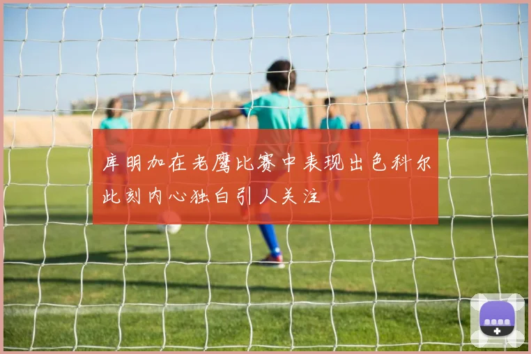 库明加在老鹰比赛中表现出色科尔此刻内心独白引人关注