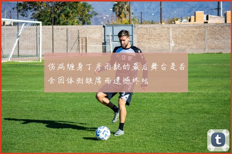 伤病缠身丁彦雨航的最后舞台是否会因体测缺席而遗憾终结