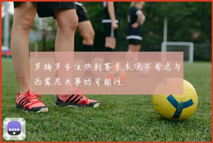 罗梅罗专注热刺赛季表现不考虑与西蒙尼共事的可能性