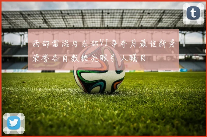 西部雷诺与东部VJ争夺月最佳新秀荣誉各自数据亮眼引人瞩目