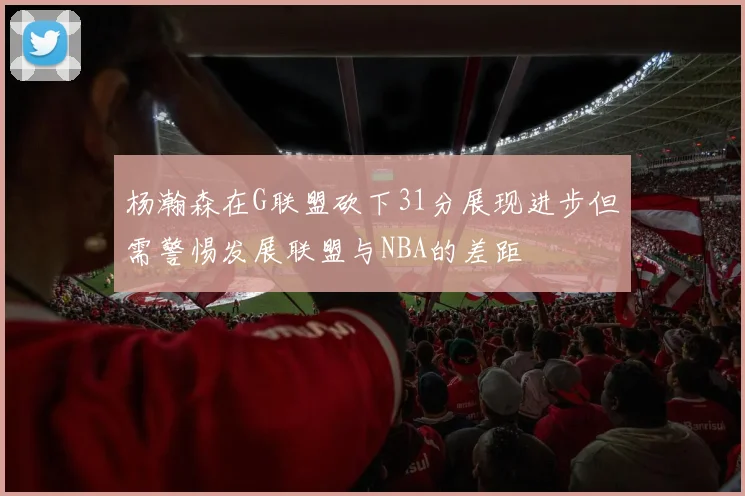 杨瀚森在G联盟砍下31分展现进步但需警惕发展联盟与NBA的差距