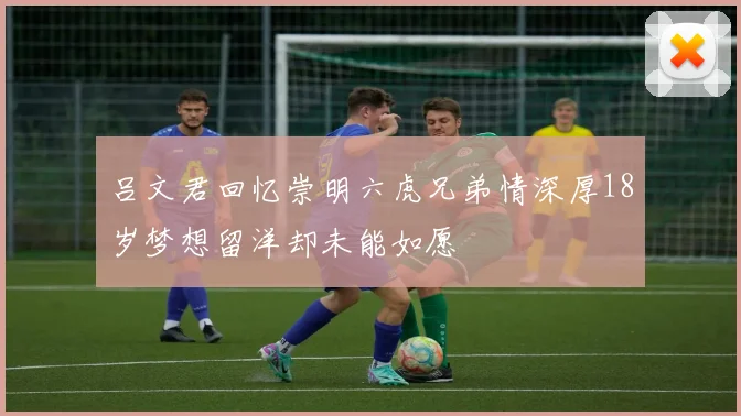 吕文君回忆崇明六虎兄弟情深厚18岁梦想留洋却未能如愿