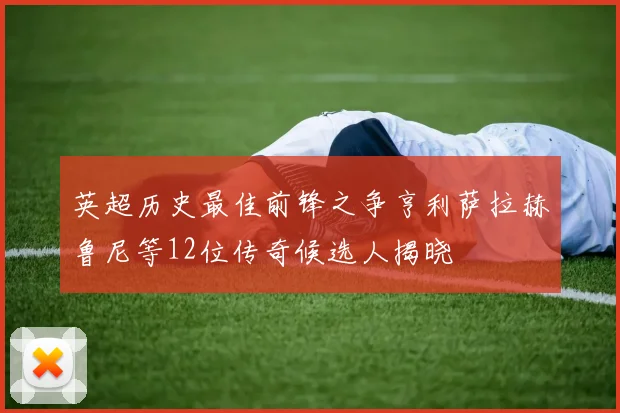 英超历史最佳前锋之争亨利萨拉赫鲁尼等12位传奇候选人揭晓
