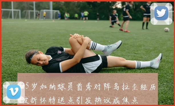 25岁加纳球员首秀对阵乌拉圭经历波折怀特送点引发热议成焦点
