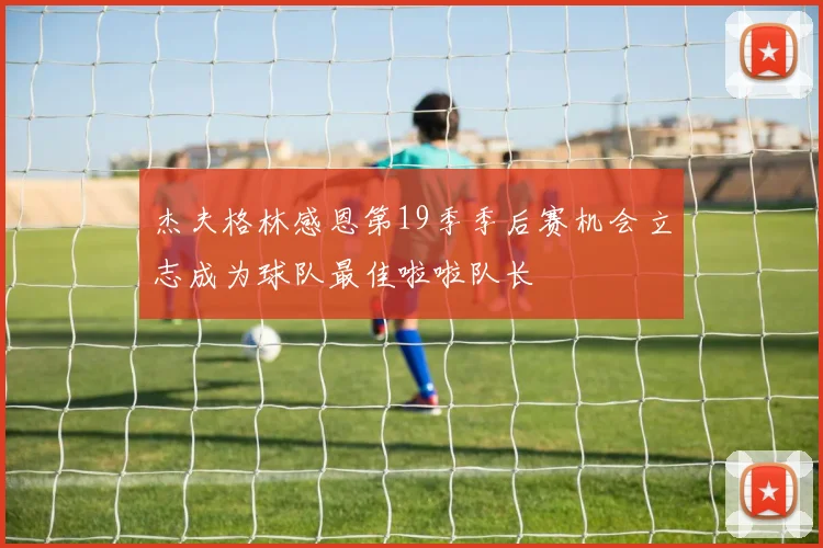 杰夫格林感恩第19季季后赛机会立志成为球队最佳啦啦队长