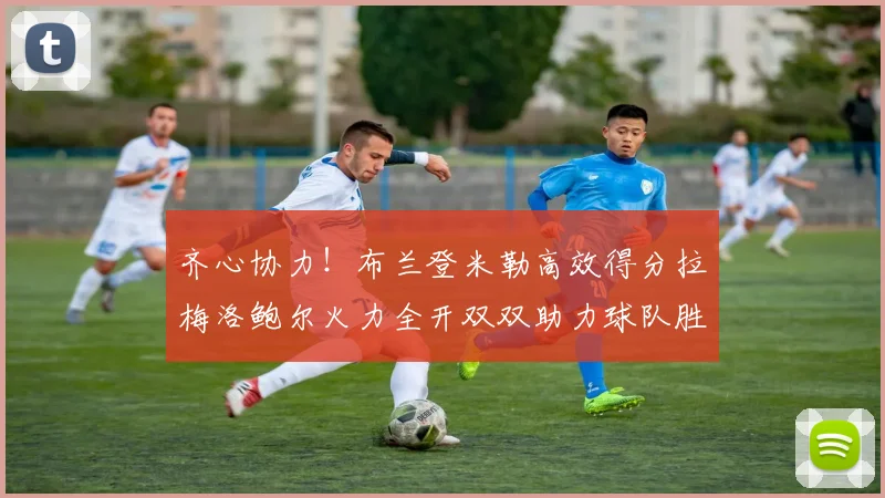 齐心协力！布兰登米勒高效得分拉梅洛鲍尔火力全开双双助力球队胜利