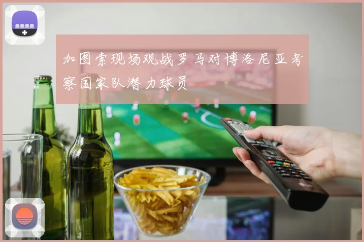 加图索现场观战罗马对博洛尼亚考察国家队潜力球员
