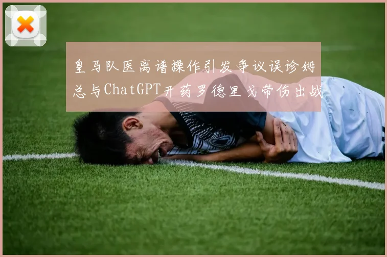 皇马队医离谱操作引发争议误诊姆总与ChatGPT开药罗德里戈带伤出战