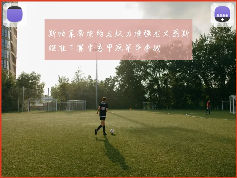 斯帕莱蒂续约后权力增强尤文图斯瞄准下赛季意甲冠军争夺战