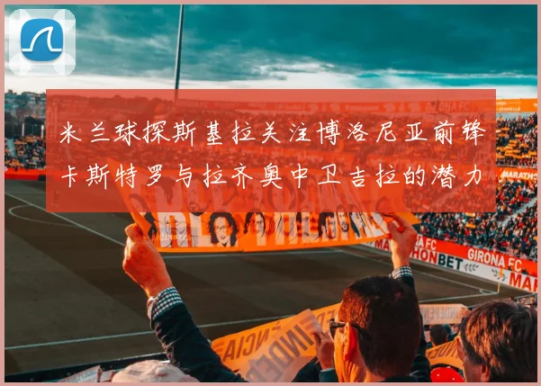 米兰球探斯基拉关注博洛尼亚前锋卡斯特罗与拉齐奥中卫吉拉的潜力