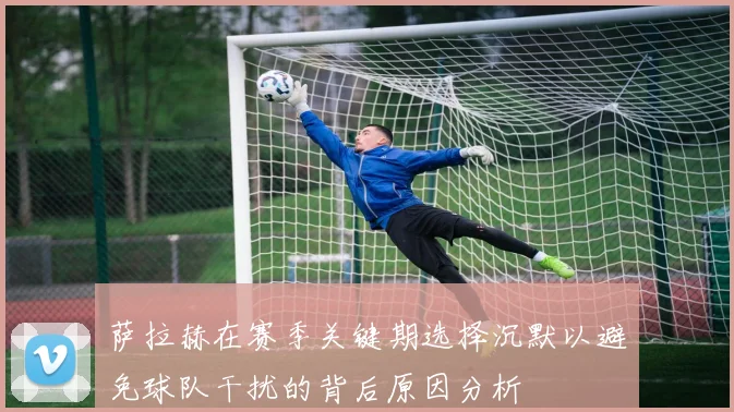 萨拉赫在赛季关键期选择沉默以避免球队干扰的背后原因分析