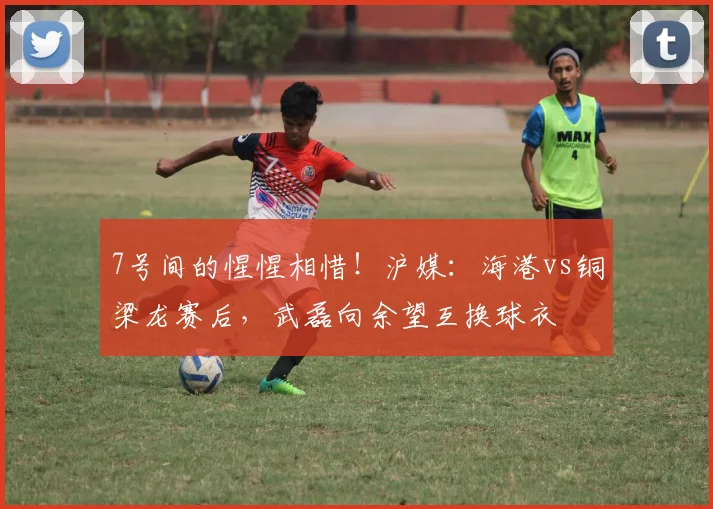 7号间的惺惺相惜！沪媒：海港vs铜梁龙赛后，武磊向余望互换球衣